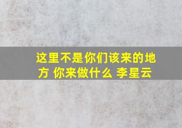 这里不是你们该来的地方 你来做什么 李星云